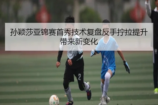 孙颖莎亚锦赛首秀技术复盘反手拧拉提升带来新变化